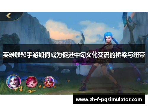 英雄联盟手游如何成为促进中匈文化交流的桥梁与纽带