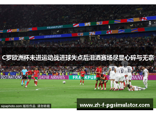C罗欧洲杯未进运动战进球失点后泪洒赛场尽显心碎与无奈