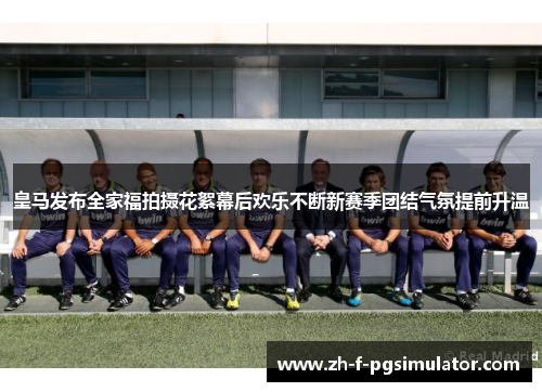 皇马发布全家福拍摄花絮幕后欢乐不断新赛季团结气氛提前升温